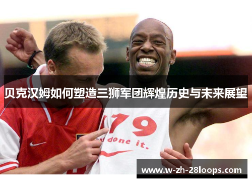 贝克汉姆如何塑造三狮军团辉煌历史与未来展望 贝克汉姆如何塑造三狮军团辉煌历史与未来展望