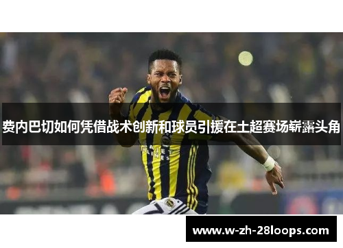 费内巴切如何凭借战术创新和球员引援在土超赛场崭露头角