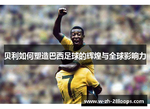 贝利如何塑造巴西足球的辉煌与全球影响力