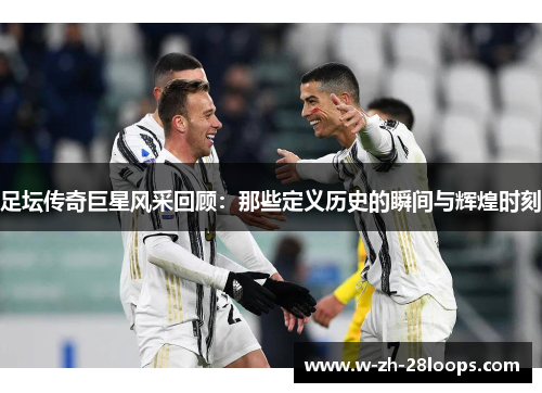 足坛传奇巨星风采回顾：那些定义历史的瞬间与辉煌时刻